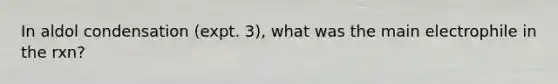 In aldol condensation (expt. 3), what was the main electrophile in the rxn?