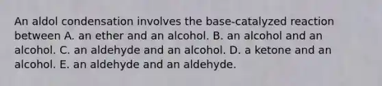 An aldol condensation involves the base-catalyzed reaction between A. an ether and an alcohol. B. an alcohol and an alcohol. C. an aldehyde and an alcohol. D. a ketone and an alcohol. E. an aldehyde and an aldehyde.