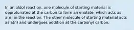 In an aldol reaction, one molecule of starting material is deprotonated at the carbon to form an enolate, which acts as a(n) in the reaction. The other molecule of starting material acts as a(n) and undergoes addition at the carbonyl carbon.