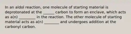 In an aldol reaction, one molecule of starting material is deprotonated at the ______ carbon to form an enclave, which acts as a(n) _________ in the reaction. The other molecule of starting material acts as a(n) ________ and undergoes addition at the carbonyl carbon.