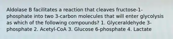 Aldolase B facilitates a reaction that cleaves fructose-1-phosphate into two 3-carbon molecules that will enter glycolysis as which of the following compounds? 1. Glyceraldehyde 3-phosphate 2. Acetyl-CoA 3. Glucose 6-phosphate 4. Lactate