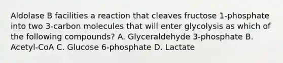 Aldolase B facilities a reaction that cleaves fructose 1-phosphate into two 3-carbon molecules that will enter glycolysis as which of the following compounds? A. Glyceraldehyde 3-phosphate B. Acetyl-CoA C. Glucose 6-phosphate D. Lactate