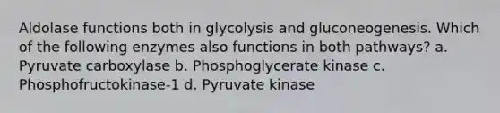 Aldolase functions both in glycolysis and gluconeogenesis. Which of the following enzymes also functions in both pathways? a. Pyruvate carboxylase b. Phosphoglycerate kinase c. Phosphofructokinase-1 d. Pyruvate kinase