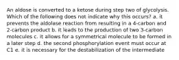 An aldose is converted to a ketose during step two of glycolysis. Which of the following does not indicate why this occurs? a. it prevents the aldolase reaction from resulting in a 4-carbon and 2-carbon product b. it leads to the production of two 3-carbon molecules c. it allows for a symmetrical molecule to be formed in a later step d. the second phosphorylation event must occur at C1 e. it is necessary for the destabilization of the intermediate