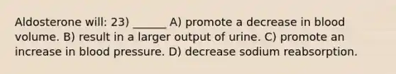 Aldosterone will: 23) ______ A) promote a decrease in blood volume. B) result in a larger output of urine. C) promote an increase in blood pressure. D) decrease sodium reabsorption.