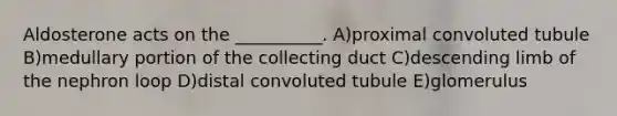 Aldosterone acts on the __________. A)proximal convoluted tubule B)medullary portion of the collecting duct C)descending limb of the nephron loop D)distal convoluted tubule E)glomerulus