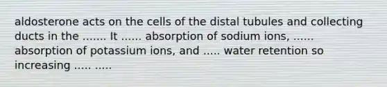 aldosterone acts on the cells of the distal tubules and collecting ducts in the ....... It ...... absorption of sodium ions, ...... absorption of potassium ions, and ..... water retention so increasing ..... .....