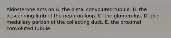 Aldosterone acts on A. the distal convoluted tubule. B. the descending limb of the nephron loop. C. the glomerulus. D. the medullary portion of the collecting duct. E. the proximal convoluted tubule