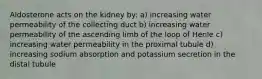 Aldosterone acts on the kidney by: a) increasing water permeability of the collecting duct b) increasing water permeability of the ascending limb of the loop of Henle c) increasing water permeability in the proximal tubule d) increasing sodium absorption and potassium secretion in the distal tubule