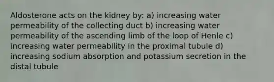 Aldosterone acts on the kidney by: a) increasing water permeability of the collecting duct b) increasing water permeability of the ascending limb of the loop of Henle c) increasing water permeability in the proximal tubule d) increasing sodium absorption and potassium secretion in the distal tubule