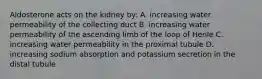 Aldosterone acts on the kidney by: A. increasing water permeability of the collecting duct B. increasing water permeability of the ascending limb of the loop of Henle C. increasing water permeability in the proximal tubule D. increasing sodium absorption and potassium secretion in the distal tubule