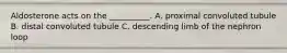 Aldosterone acts on the __________. A. proximal convoluted tubule B. distal convoluted tubule C. descending limb of the nephron loop