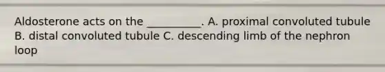 Aldosterone acts on the __________. A. proximal convoluted tubule B. distal convoluted tubule C. descending limb of the nephron loop