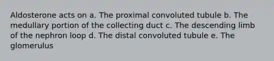 Aldosterone acts on a. The proximal convoluted tubule b. The medullary portion of the collecting duct c. The descending limb of the nephron loop d. The distal convoluted tubule e. The glomerulus