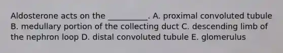 Aldosterone acts on the __________. A. proximal convoluted tubule B. medullary portion of the collecting duct C. descending limb of the nephron loop D. distal convoluted tubule E. glomerulus