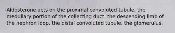 Aldosterone acts on the proximal convoluted tubule. the medullary portion of the collecting duct. the descending limb of the nephron loop. the distal convoluted tubule. the glomerulus.