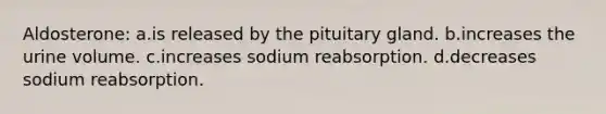 Aldosterone: a.is released by the pituitary gland. b.increases the urine volume. c.increases sodium reabsorption. d.decreases sodium reabsorption.