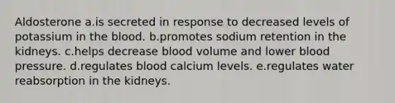 Aldosterone a.is secreted in response to decreased levels of potassium in the blood. b.promotes sodium retention in the kidneys. c.helps decrease blood volume and lower blood pressure. d.regulates blood calcium levels. e.regulates water reabsorption in the kidneys.