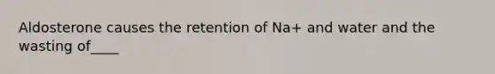 Aldosterone causes the retention of Na+ and water and the wasting of____