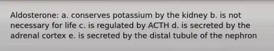 Aldosterone: a. conserves potassium by the kidney b. is not necessary for life c. is regulated by ACTH d. is secreted by the adrenal cortex e. is secreted by the distal tubule of the nephron