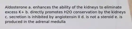 Aldosterone a. enhances the ability of the kidneys to eliminate excess K+ b. directly promotes H2O conservation by the kidneys c. secretion is inhibited by angiotensin II d. is not a steroid e. is produced in the adrenal medulla