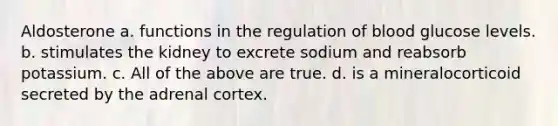 Aldosterone a. functions in the regulation of blood glucose levels. b. stimulates the kidney to excrete sodium and reabsorb potassium. c. All of the above are true. d. is a mineralocorticoid secreted by the adrenal cortex.