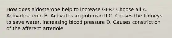 How does aldosterone help to increase GFR? Choose all A. Activates renin B. Activates angiotensin II C. Causes the kidneys to save water, increasing blood pressure D. Causes constriction of the afferent arteriole