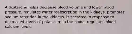 Aldosterone helps decrease blood volume and lower blood pressure. regulates water reabsorption in the kidneys. promotes sodium retention in the kidneys. is secreted in response to decreased levels of potassium in the blood. regulates blood calcium levels.