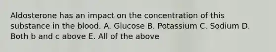 Aldosterone has an impact on the concentration of this substance in the blood. A. Glucose B. Potassium C. Sodium D. Both b and c above E. All of the above