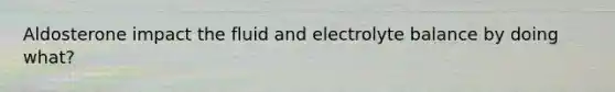 Aldosterone impact the fluid and electrolyte balance by doing what?