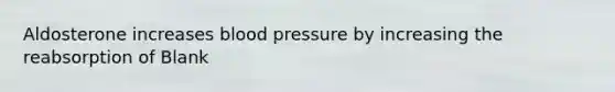 Aldosterone increases blood pressure by increasing the reabsorption of Blank