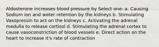 Aldosterone increases blood pressure by Select one: a. Causing Sodium ion and water retention by the kidneys b. Stimulating Vasopressin to act on the kidneys c. Activating the adrenal medulla to release cortisol d. Stimulating the adrenal cortex to cause vasoconstriction of blood vessels e. Direct action on the heart to increase it's rate of contraction