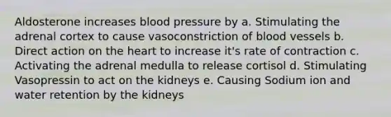 Aldosterone increases blood pressure by a. Stimulating the adrenal cortex to cause vasoconstriction of blood vessels b. Direct action on the heart to increase it's rate of contraction c. Activating the adrenal medulla to release cortisol d. Stimulating Vasopressin to act on the kidneys e. Causing Sodium ion and water retention by the kidneys