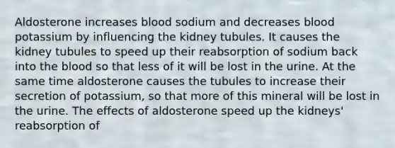 Aldosterone increases blood sodium and decreases blood potassium by influencing the kidney tubules. It causes the kidney tubules to speed up their reabsorption of sodium back into the blood so that less of it will be lost in the urine. At the same time aldosterone causes the tubules to increase their secretion of potassium, so that more of this mineral will be lost in the urine. The effects of aldosterone speed up the kidneys' reabsorption of