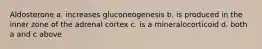 Aldosterone a. increases gluconeogenesis b. is produced in the inner zone of the adrenal cortex c. is a mineralocorticoid d. both a and c above