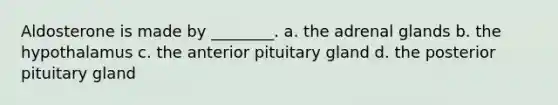 Aldosterone is made by ________. a. the adrenal glands b. the hypothalamus c. the anterior pituitary gland d. the posterior pituitary gland