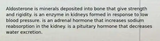 Aldosterone is minerals deposited into bone that give strength and rigidity. is an enzyme in kidneys formed in response to low blood pressure. is an adrenal hormone that increases sodium reabsorption in the kidney. is a pituitary hormone that decreases water excretion.