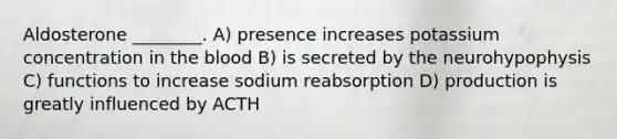 Aldosterone ________. A) presence increases potassium concentration in <a href='https://www.questionai.com/knowledge/k7oXMfj7lk-the-blood' class='anchor-knowledge'>the blood</a> B) is secreted by the neurohypophysis C) functions to increase sodium reabsorption D) production is greatly influenced by ACTH