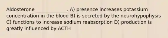 Aldosterone _____________. A) presence increases potassium concentration in <a href='https://www.questionai.com/knowledge/k7oXMfj7lk-the-blood' class='anchor-knowledge'>the blood</a> B) is secreted by the neurohypophysis C) functions to increase sodium reabsorption D) production is greatly influenced by ACTH