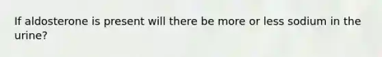 If aldosterone is present will there be more or less sodium in the urine?