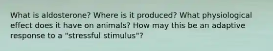 What is aldosterone? Where is it produced? What physiological effect does it have on animals? How may this be an adaptive response to a "stressful stimulus"?