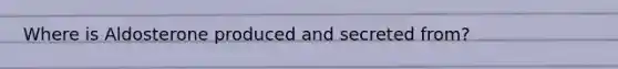 Where is Aldosterone produced and secreted from?