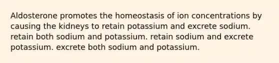 Aldosterone promotes the homeostasis of ion concentrations by causing the kidneys to retain potassium and excrete sodium. retain both sodium and potassium. retain sodium and excrete potassium. excrete both sodium and potassium.