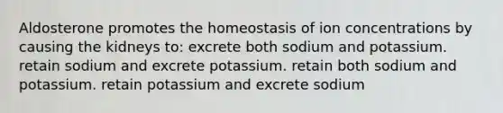 Aldosterone promotes the homeostasis of ion concentrations by causing the kidneys to: excrete both sodium and potassium. retain sodium and excrete potassium. retain both sodium and potassium. retain potassium and excrete sodium