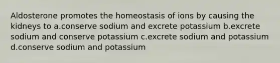 Aldosterone promotes the homeostasis of ions by causing the kidneys to a.conserve sodium and excrete potassium b.excrete sodium and conserve potassium c.excrete sodium and potassium d.conserve sodium and potassium