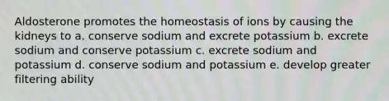 Aldosterone promotes the homeostasis of ions by causing the kidneys to a. conserve sodium and excrete potassium b. excrete sodium and conserve potassium c. excrete sodium and potassium d. conserve sodium and potassium e. develop greater filtering ability