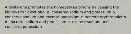 Aldosterone promotes the homeostasis of ions by causing the kidneys to Select one: a. conserve sodium and potassium b. conserve sodium and excrete potassium c. secrete erythropoietin d. excrete sodium and potassium e. excrete sodium and conserve potassium