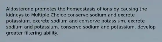 Aldosterone promotes the homeostasis of ions by causing the kidneys to Multiple Choice conserve sodium and excrete potassium. excrete sodium and conserve potassium. excrete sodium and potassium. conserve sodium and potassium. develop greater filtering ability.