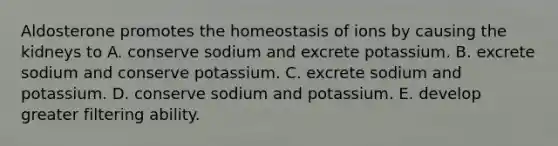 Aldosterone promotes the homeostasis of ions by causing the kidneys to A. conserve sodium and excrete potassium. B. excrete sodium and conserve potassium. C. excrete sodium and potassium. D. conserve sodium and potassium. E. develop greater filtering ability.