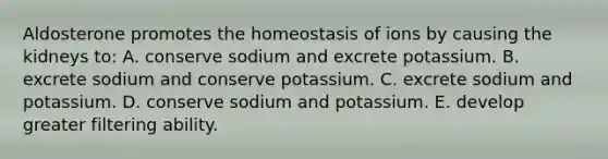 Aldosterone promotes the homeostasis of ions by causing the kidneys to: A. conserve sodium and excrete potassium. B. excrete sodium and conserve potassium. C. excrete sodium and potassium. D. conserve sodium and potassium. E. develop greater filtering ability.